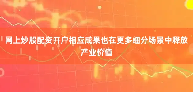 网上炒股配资开户相应成果也在更多细分场景中释放产业价值