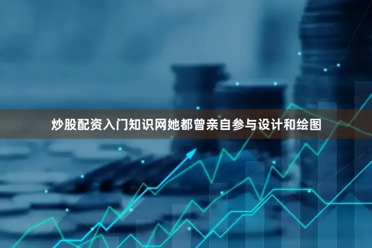 炒股配资入门知识网她都曾亲自参与设计和绘图