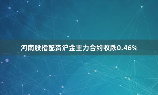 河南股指配资沪金主力合约收跌0.46%
