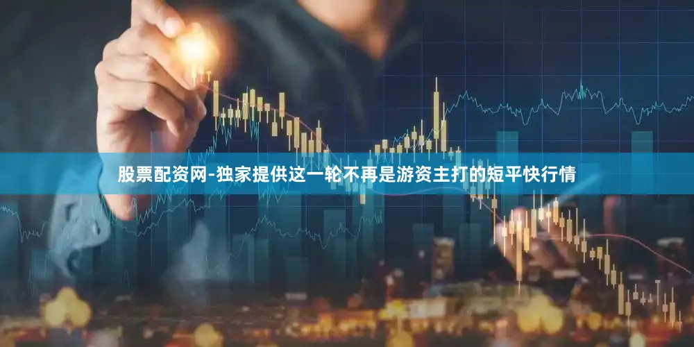 股票配资网-独家提供这一轮不再是游资主打的短平快行情