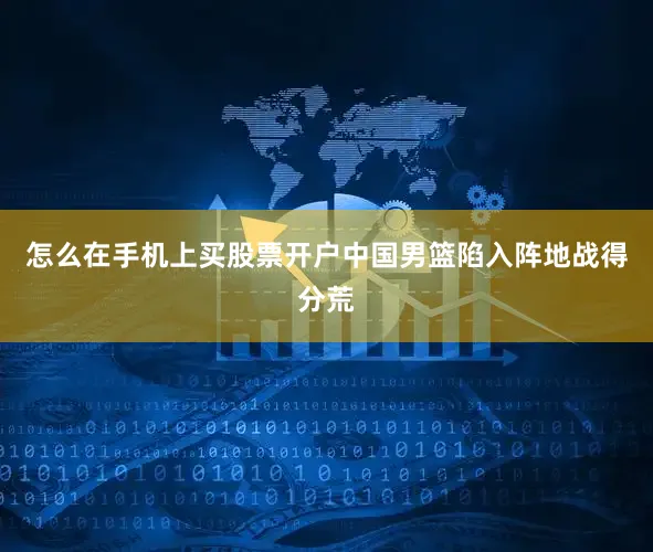 怎么在手机上买股票开户中国男篮陷入阵地战得分荒