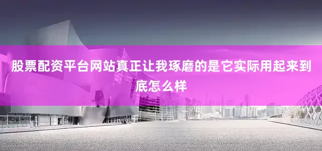 股票配资平台网站真正让我琢磨的是它实际用起来到底怎么样