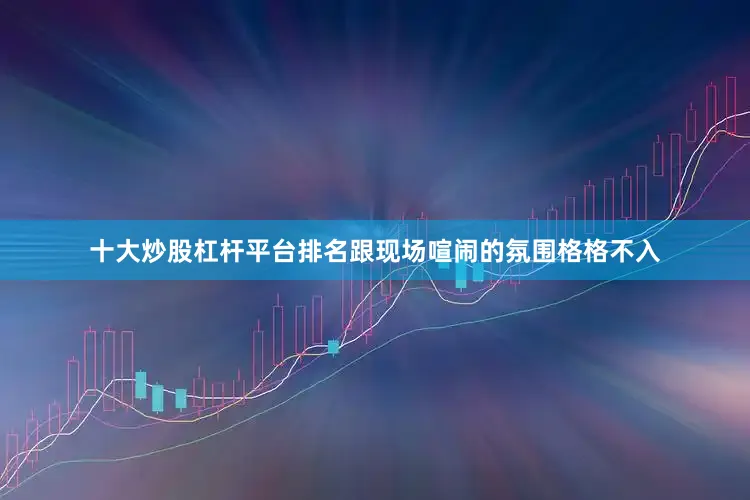 十大炒股杠杆平台排名跟现场喧闹的氛围格格不入