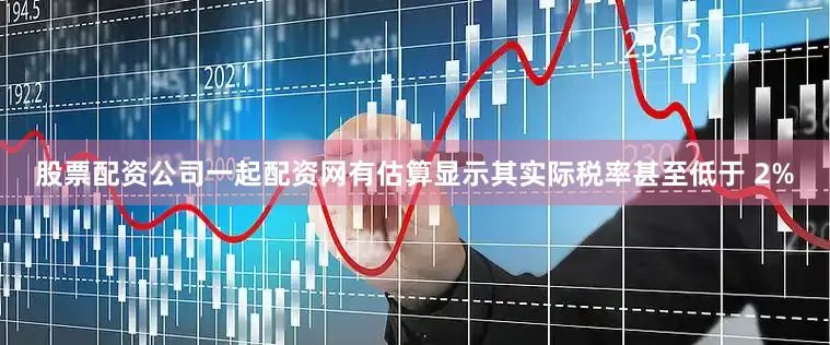 股票配资公司一起配资网有估算显示其实际税率甚至低于 2%