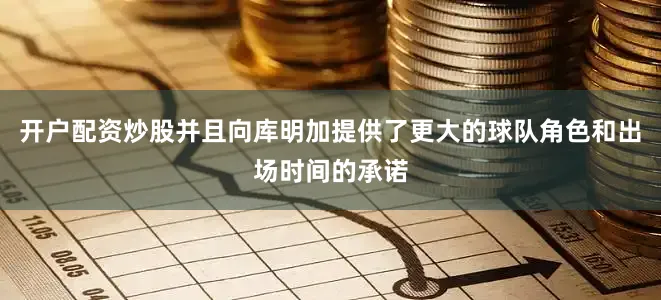 开户配资炒股并且向库明加提供了更大的球队角色和出场时间的承诺