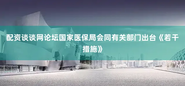 配资谈谈网论坛国家医保局会同有关部门出台《若干措施》