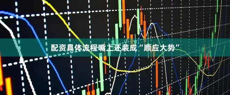 配资具体流程嘴上还装成“顺应大势”