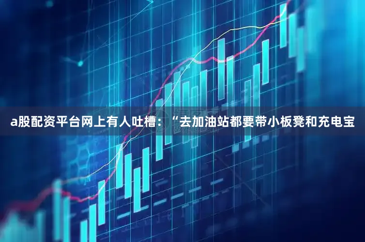 a股配资平台网上有人吐槽：“去加油站都要带小板凳和充电宝